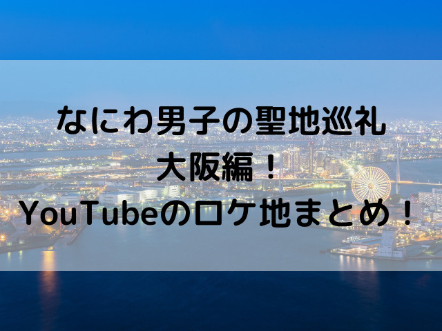 なにわ男子の聖地巡礼・大阪編！YouTubeのロケ地まとめ！