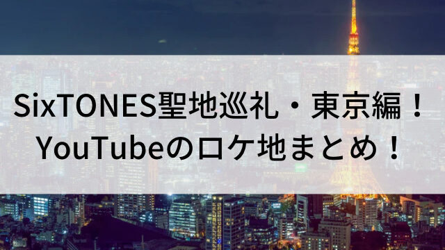 SixTONES聖地巡礼・東京編！YouTubeのロケ地まとめ！