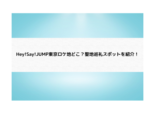 Hey!Say!JUMP東京ロケ地どこ？聖地巡礼スポットを紹介！