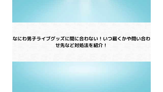 なにわ男子ライブグッズ間に合わない！いつ届くかや問い合わせ先など対処法を紹介！