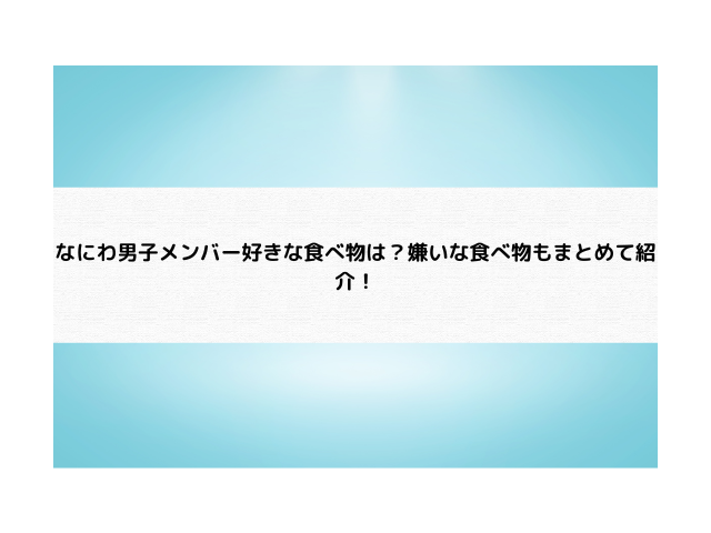 なにわ男子メンバー好きな食べ物は？嫌いな食べ物もまとめて紹介！