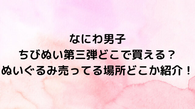 なにわ男子ちびぬい第三弾どこで買える？ぬいぐるみ売ってる場所どこか紹介！