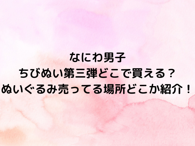 なにわ男子ちびぬい第三弾どこで買える？ぬいぐるみ売ってる場所どこか紹介！