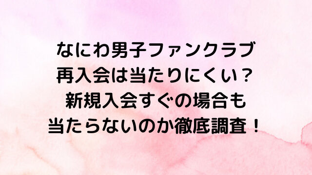 なにわ男子ファンクラブ再入会は当たりにくい？新規入会すぐの場合も当たらないのか徹底調査！