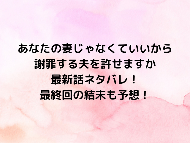 あなたの妻じゃなくていいから謝罪する夫を許せますか最新話ネタバレ！最終回の結末も予想！