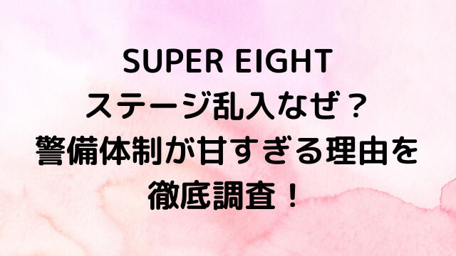 SUPER EIGHTステージ乱入なぜ？警備体制が甘すぎる理由を徹底調査！