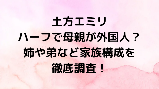 土方エミリはハーフで母親が外国人？姉や弟など家族構成を徹底調査！