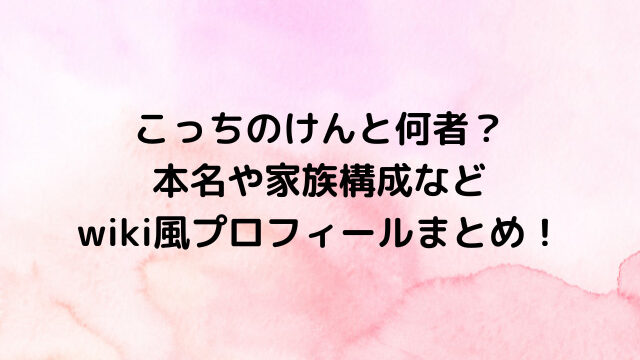 こっちのけんと何者？本名や家族構成などwiki風プロフィールまとめ！