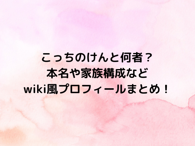 こっちのけんと何者？本名や家族構成などwiki風プロフィールまとめ！