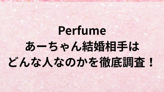 Perfumeあーちゃん結婚相手は誰でどんな人？馴れ初めや出会いはいつなのかを徹底調査！